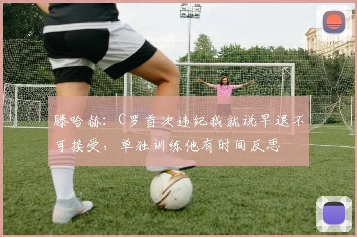 滕哈赫：C罗首次违纪我就说早退不可接受，单独训练他有时间反思