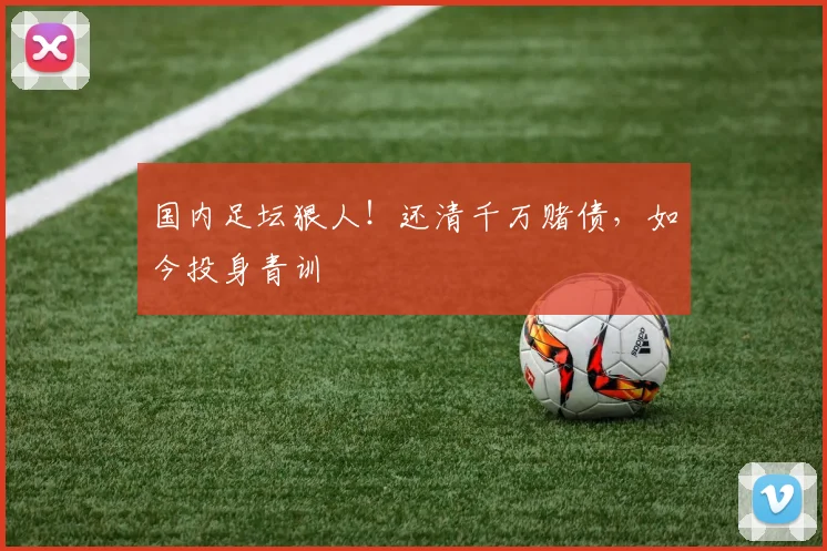 国内足坛狠人！还清千万赌债，如今投身青训