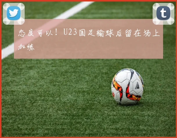态度可以！U23国足输球后留在场上加练