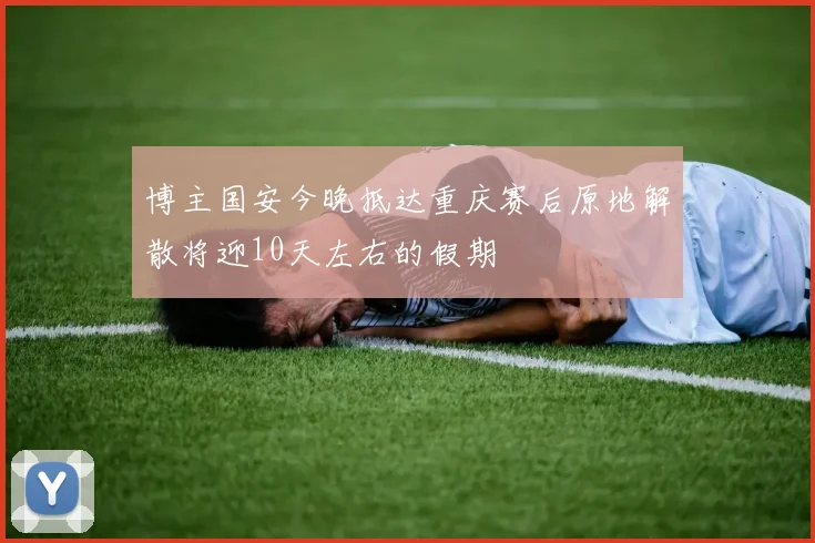 博主国安今晚抵达重庆赛后原地解散将迎10天左右的假期