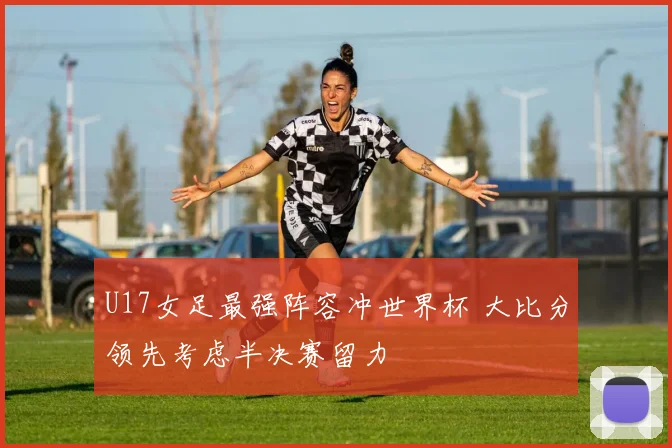 U17女足最强阵容冲世界杯 大比分领先考虑半决赛留力