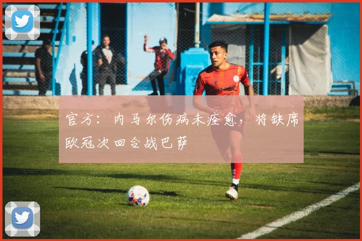 官方：内马尔伤病未痊愈，将缺席欧冠次回合战巴萨