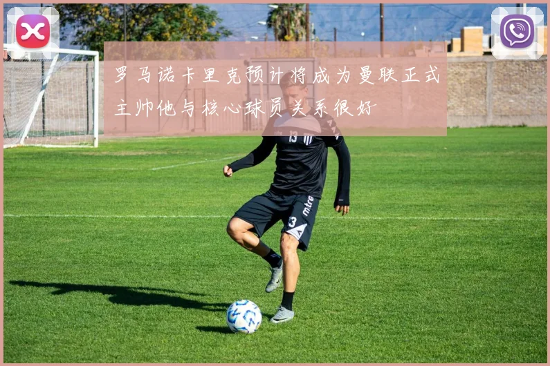 罗马诺卡里克预计将成为曼联正式主帅他与核心球员关系很好