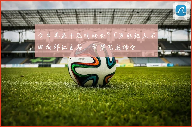 今年再来个压哨转会？C罗经纪人不断向拜仁自荐，希望完成转会