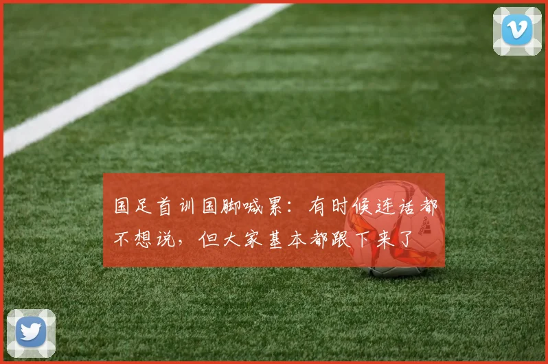 国足首训国脚喊累：有时候连话都不想说，但大家基本都跟下来了