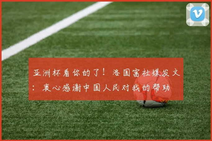 亚洲杯看你的了！洛国富社媒发文：衷心感谢中国人民对我的帮助