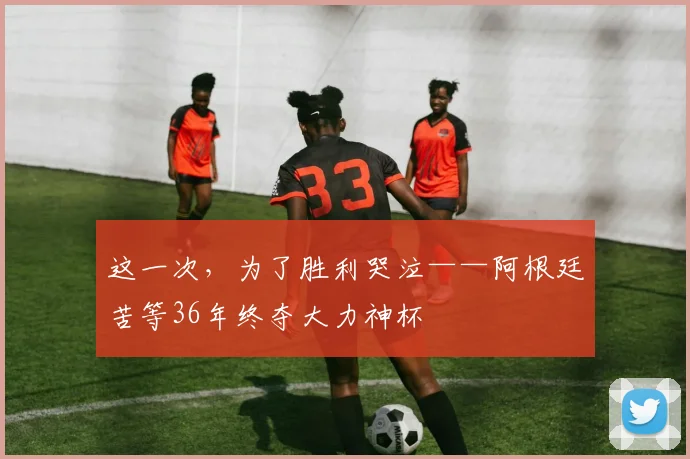 这一次，为了胜利哭泣——阿根廷苦等36年终夺大力神杯